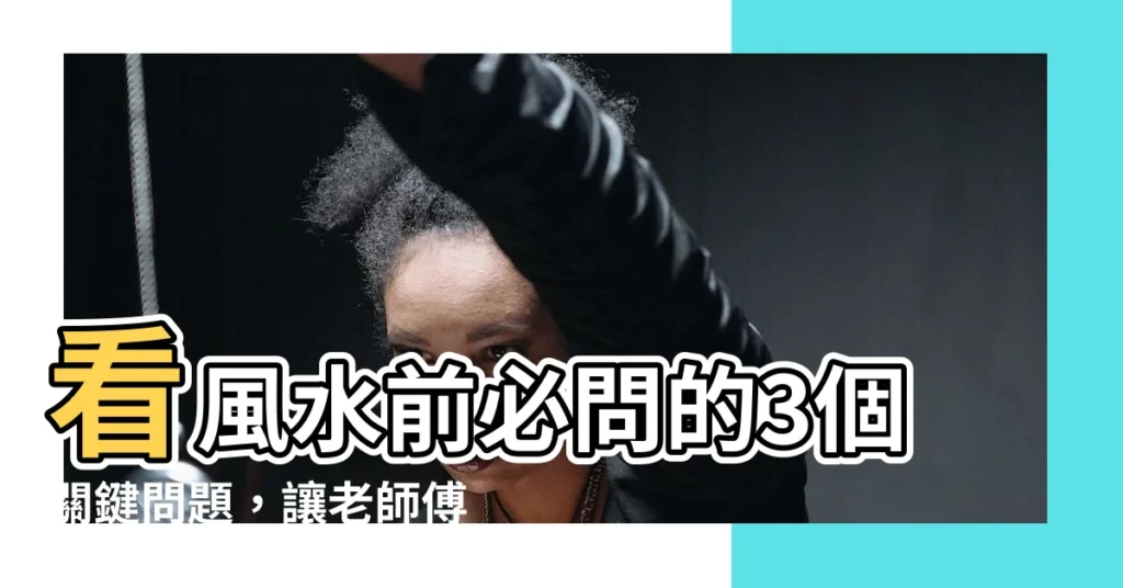 【看風水要問什麼】看風水前必問的3個關鍵問題，讓老師傅一次解決你的疑惑！
