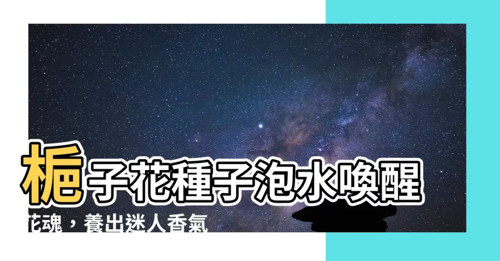 【梔子花種子泡水】梔子花種子泡水喚醒花魂，養出迷人香氣！秘訣
