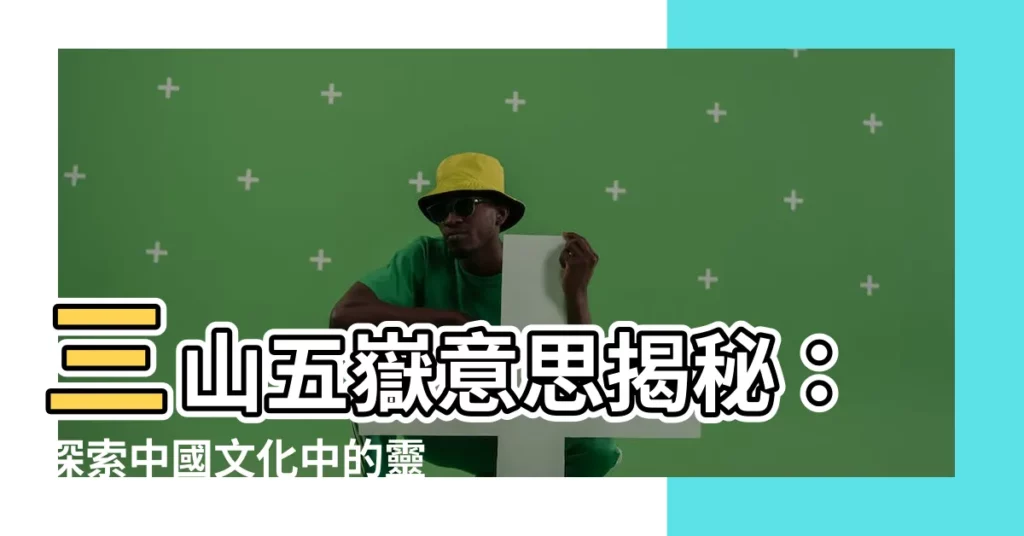 【三山五嶽意思】三山五嶽意思揭秘：探索中國文化中的靈山聖嶽