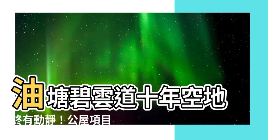 【碧雲道公屋】油塘碧雲道十年空地終有動靜!公屋項目啟動,將成區內最大屋苑