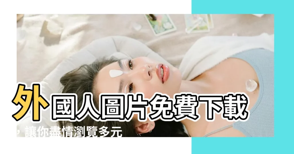 【外國人圖片】外國人圖片免費下載，讓你盡情瀏覽多元文化風貌！