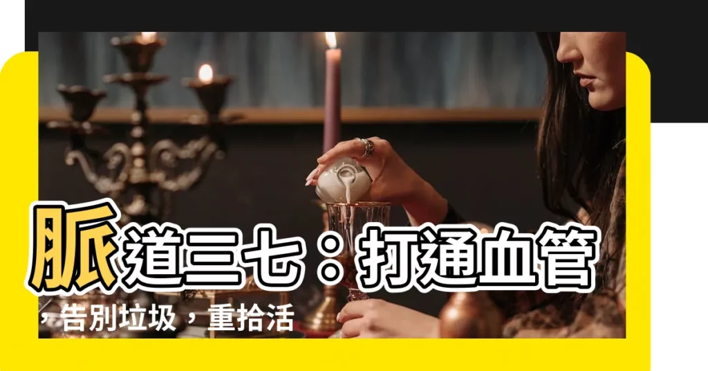【脈道三七】脈道三七:打通血管,告別垃圾,重拾活力!